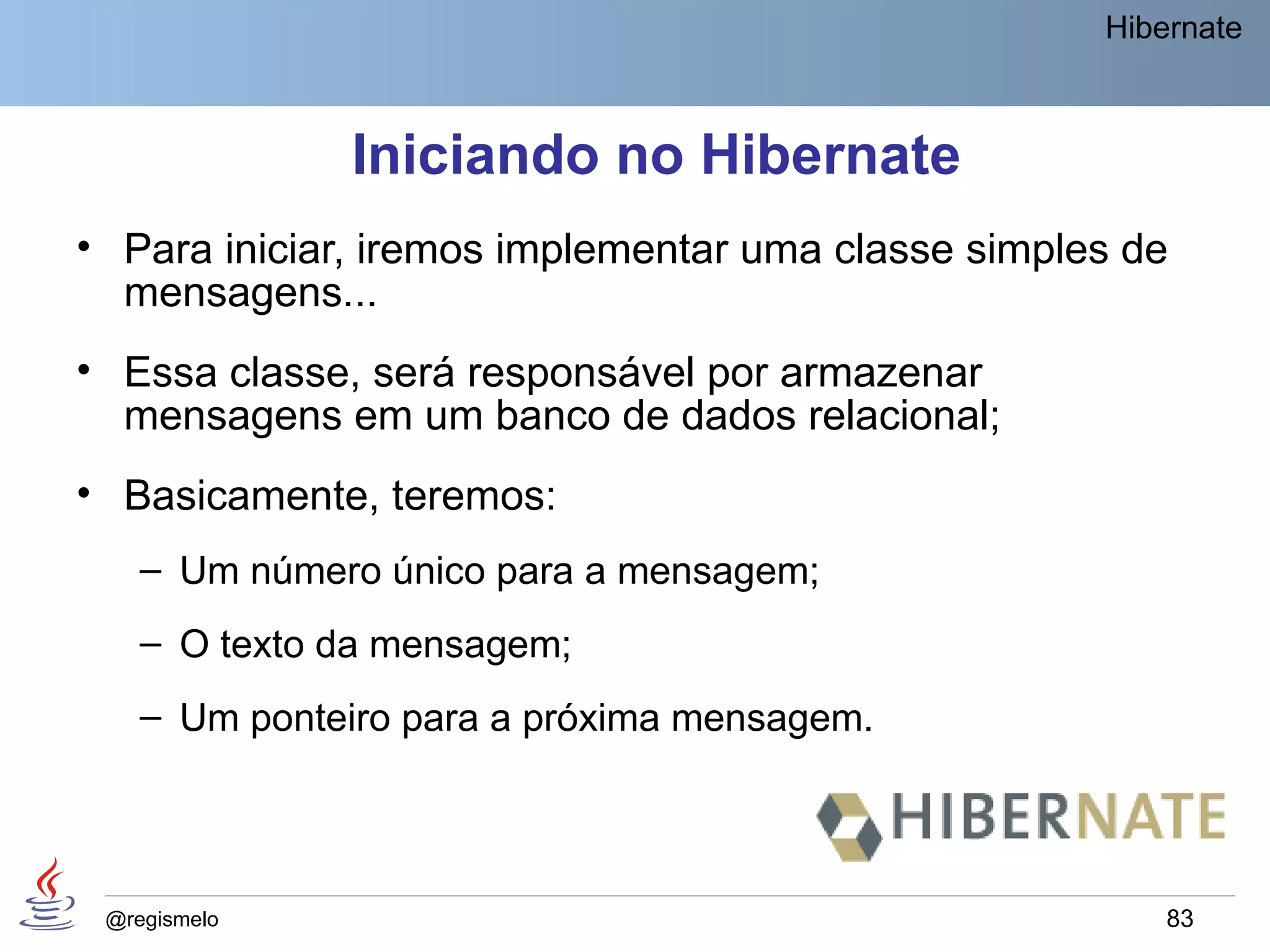 Hibernate



              Iniciando no Hibernate
• Para iniciar, iremos implementar uma classe simples de
  mensagens...
• Essa classe, será responsável por armazenar
  mensagens em um banco de dados relacional;
• Basicamente, teremos:
    – Um número único para a mensagem;
    – O texto da mensagem;
    – Um ponteiro para a próxima mensagem.




 @regismelo                                             83
 