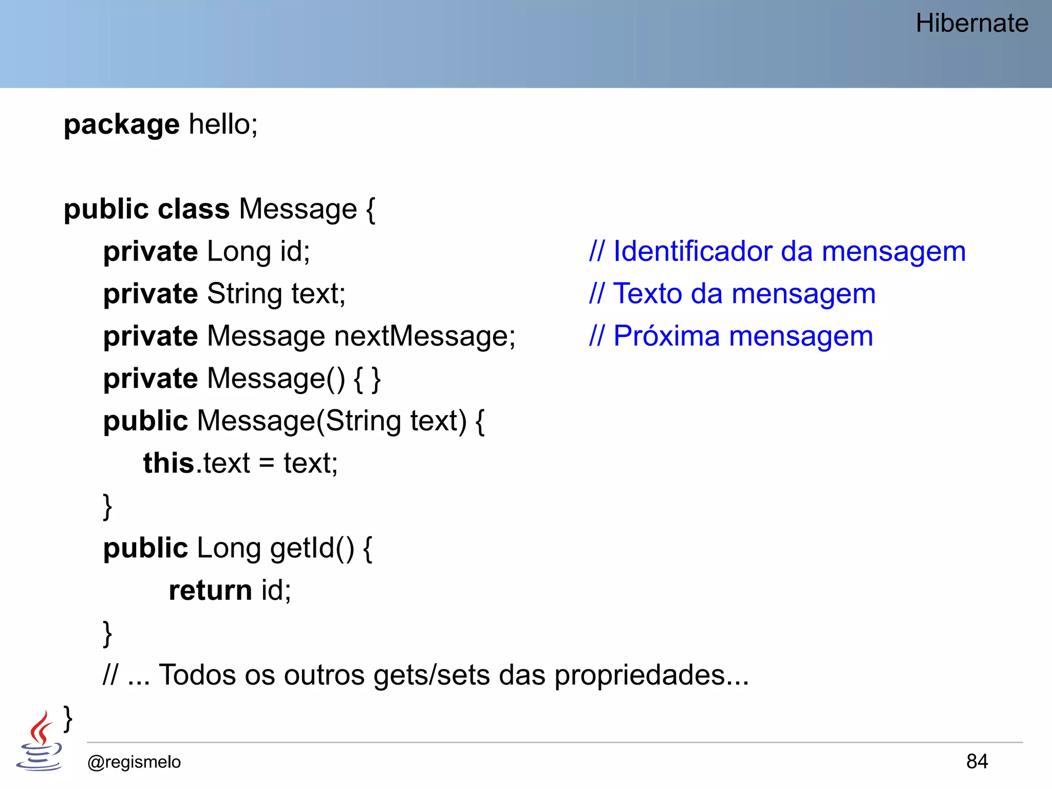 Hibernate


package hello;

public class Message {
  private Long id;                        // Identificador da mensagem
  private String text;                    // Texto da mensagem
  private Message nextMessage;            // Próxima mensagem
  private Message() { }
  public Message(String text) {
       this.text = text;
  }
  public Long getId() {
          return id;
  }
  // ... Todos os outros gets/sets das propriedades...
}
 @regismelo                                                           84
 
