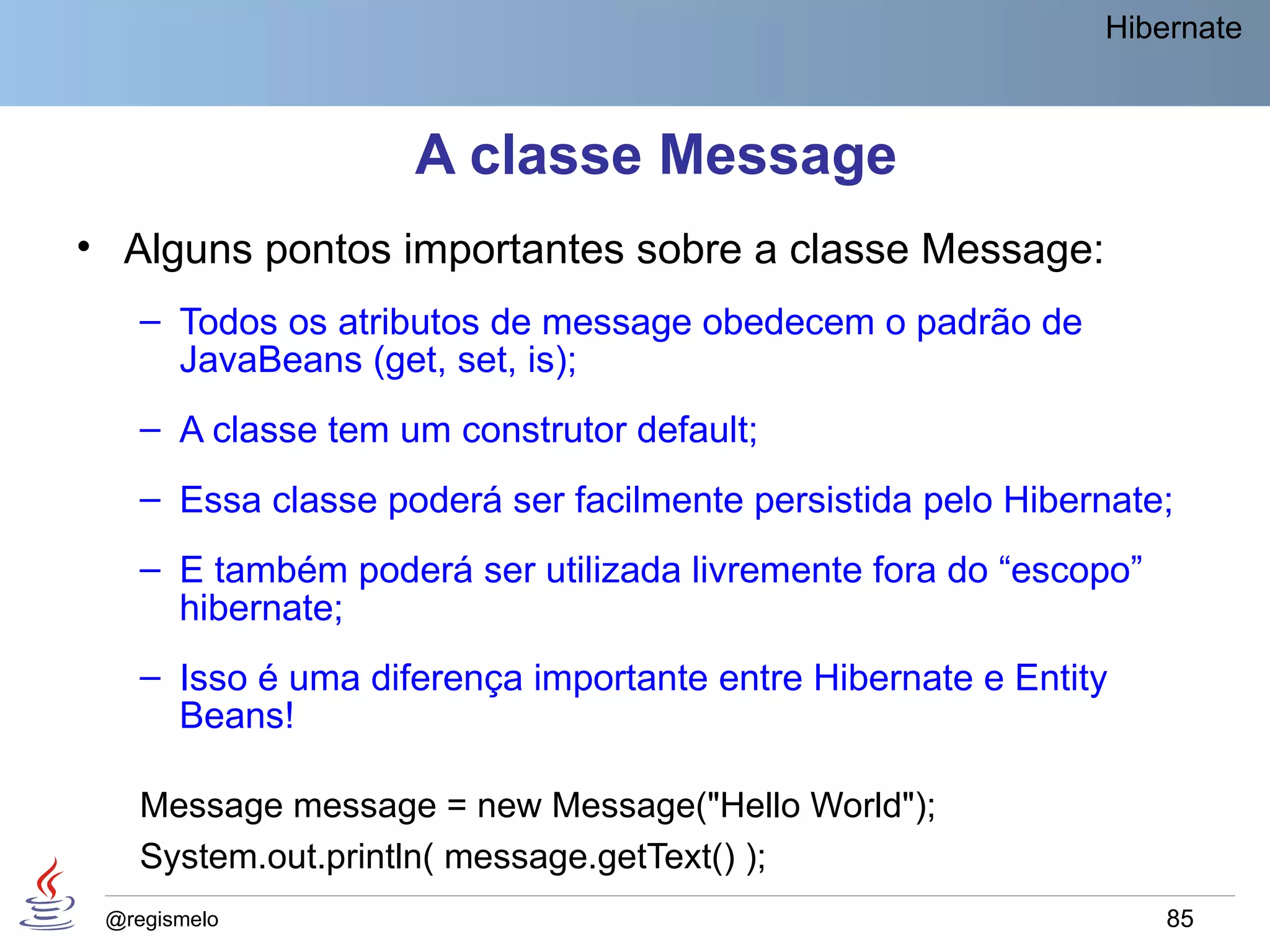 Hibernate



                    A classe Message
• Alguns pontos importantes sobre a classe Message:
    – Todos os atributos de message obedecem o padrão de
      JavaBeans (get, set, is);
    – A classe tem um construtor default;
    – Essa classe poderá ser facilmente persistida pelo Hibernate;
    – E também poderá ser utilizada livremente fora do “escopo”
      hibernate;
    – Isso é uma diferença importante entre Hibernate e Entity
      Beans!

    Message message = new Message("Hello World");
    System.out.println( message.getText() );
 @regismelo                                                       85
 