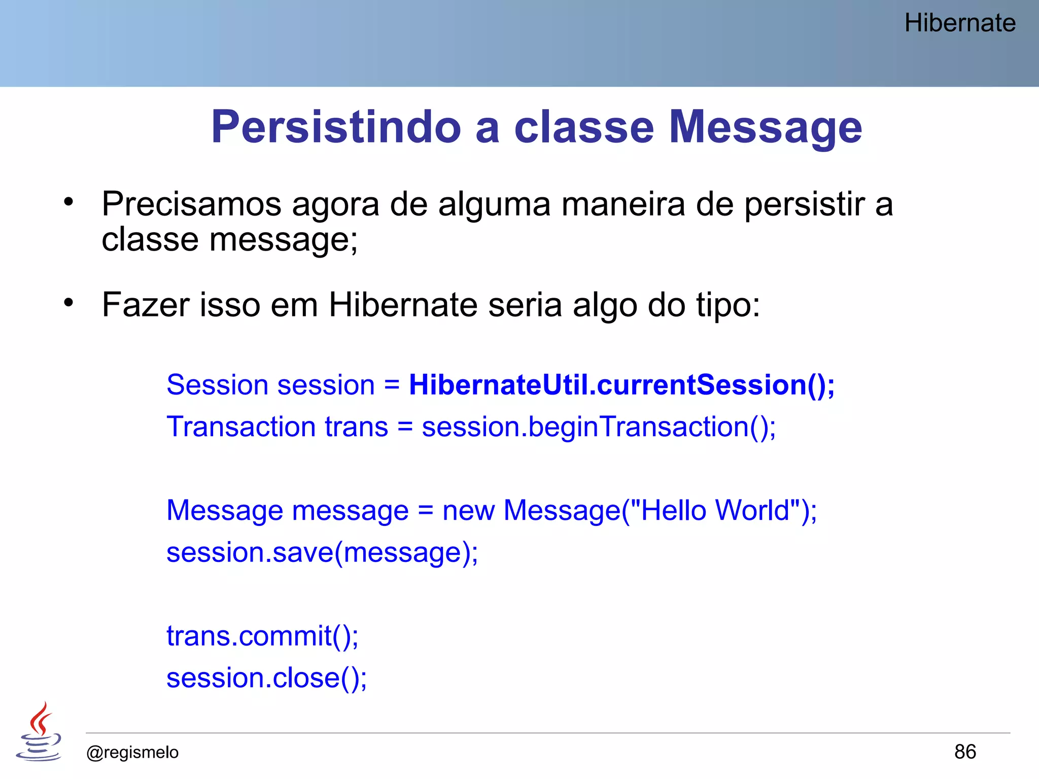 Hibernate



              Persistindo a classe Message
• Precisamos agora de alguma maneira de persistir a
  classe message;
• Fazer isso em Hibernate seria algo do tipo:

         Session session = HibernateUtil.currentSession();
         Transaction trans = session.beginTransaction();

         Message message = new Message("Hello World");
         session.save(message);

         trans.commit();
         session.close();

 @regismelo                                                      86
 