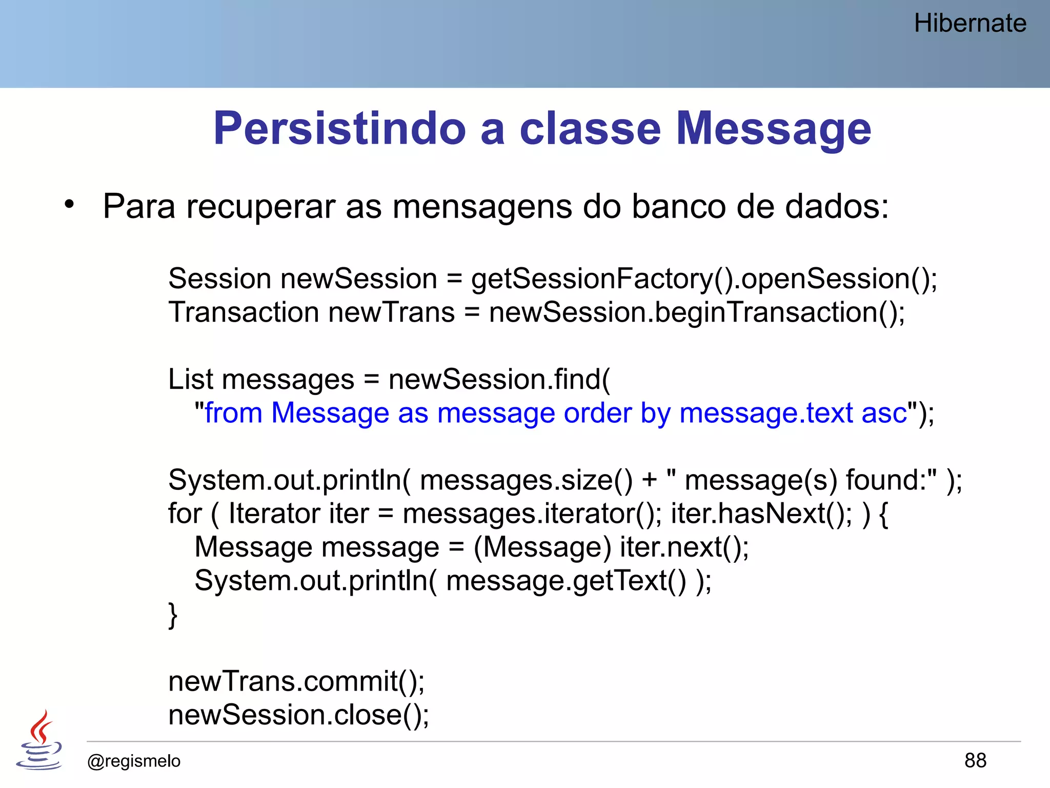 Hibernate



              Persistindo a classe Message
• Para recuperar as mensagens do banco de dados:

         Session newSession = getSessionFactory().openSession();
         Transaction newTrans = newSession.beginTransaction();

         List messages = newSession.find(
           "from Message as message order by message.text asc");

         System.out.println( messages.size() + " message(s) found:" );
         for ( Iterator iter = messages.iterator(); iter.hasNext(); ) {
           Message message = (Message) iter.next();
           System.out.println( message.getText() );
         }

         newTrans.commit();
         newSession.close();
 @regismelo                                                               88
 