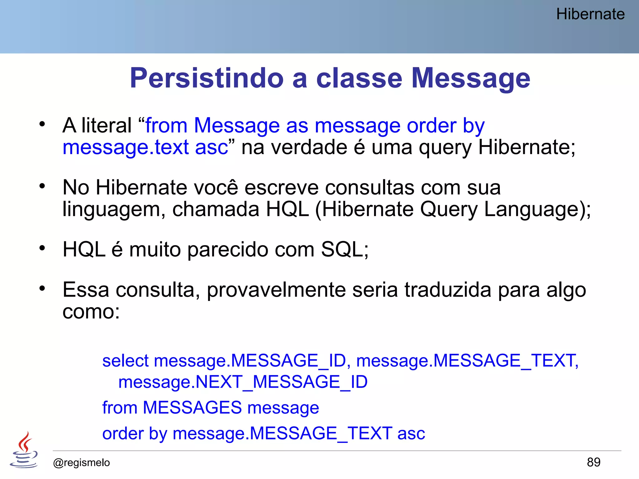 Hibernate



              Persistindo a classe Message
• A literal “from Message as message order by
  message.text asc” na verdade é uma query Hibernate;
• No Hibernate você escreve consultas com sua
  linguagem, chamada HQL (Hibernate Query Language);
• HQL é muito parecido com SQL;
• Essa consulta, provavelmente seria traduzida para algo
  como:

         select message.MESSAGE_ID, message.MESSAGE_TEXT,
            message.NEXT_MESSAGE_ID
         from MESSAGES message
         order by message.MESSAGE_TEXT asc
 @regismelo                                                 89
 