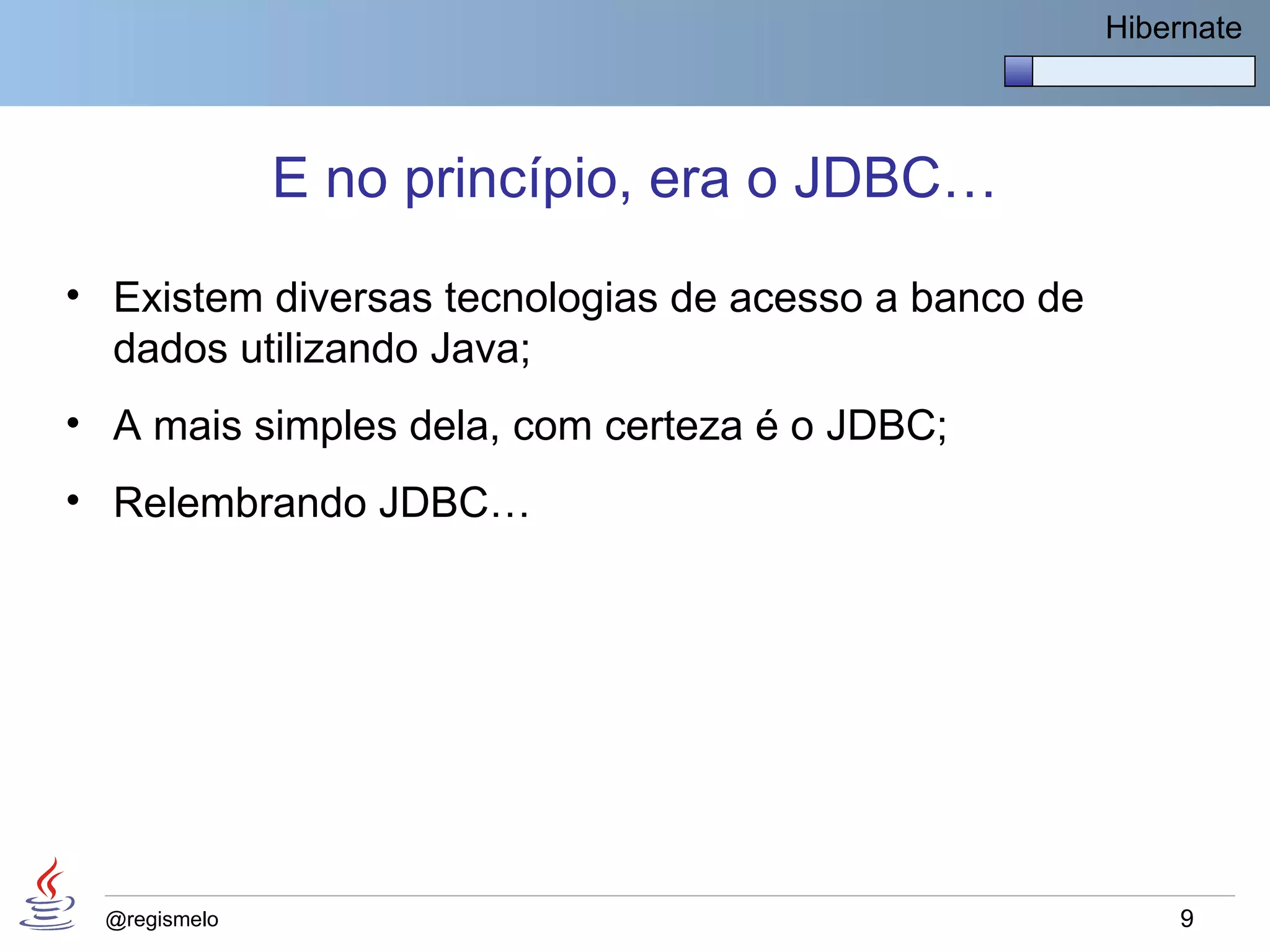 Hibernate




              E no princípio, era o JDBC…
• Existem diversas tecnologias de acesso a banco de
  dados utilizando Java;
• A mais simples dela, com certeza é o JDBC;
• Relembrando JDBC…




 @regismelo                                               9
 