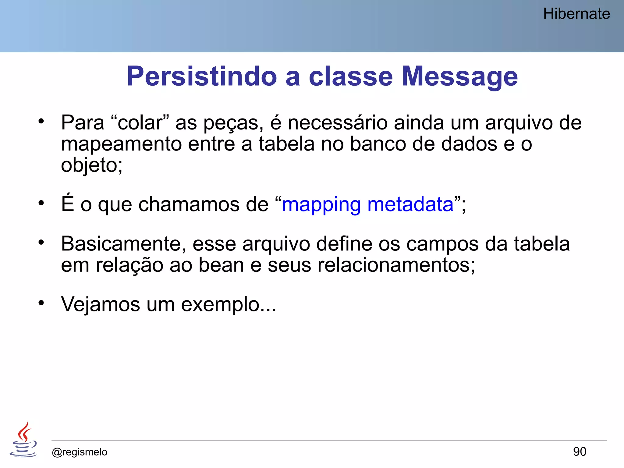 Hibernate



              Persistindo a classe Message
• Para “colar” as peças, é necessário ainda um arquivo de
  mapeamento entre a tabela no banco de dados e o
  objeto;
• É o que chamamos de “mapping metadata”;
• Basicamente, esse arquivo define os campos da tabela
  em relação ao bean e seus relacionamentos;
• Vejamos um exemplo...




 @regismelo                                              90
 