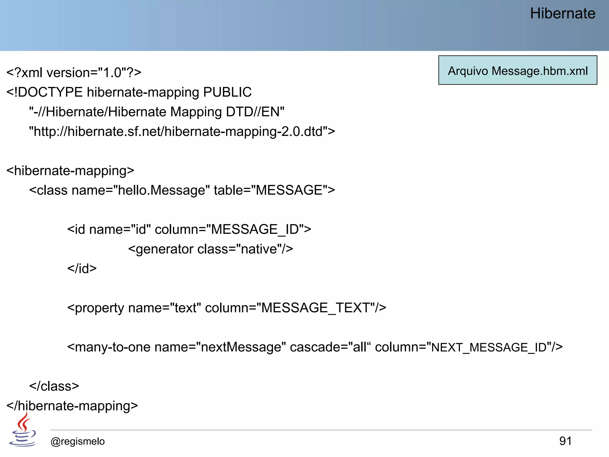 Hibernate


<?xml version="1.0"?>                                            Arquivo Message.hbm.xml
<!DOCTYPE hibernate-mapping PUBLIC
   "-//Hibernate/Hibernate Mapping DTD//EN"
   "http://hibernate.sf.net/hibernate-mapping-2.0.dtd">

<hibernate-mapping>
    <class name="hello.Message" table="MESSAGE">

          <id name="id" column="MESSAGE_ID">
                   <generator class="native"/>
          </id>

          <property name="text" column="MESSAGE_TEXT"/>

          <many-to-one name="nextMessage" cascade="all“ column="NEXT_MESSAGE_ID"/>

    </class>
</hibernate-mapping>

       @regismelo                                                                  91
 