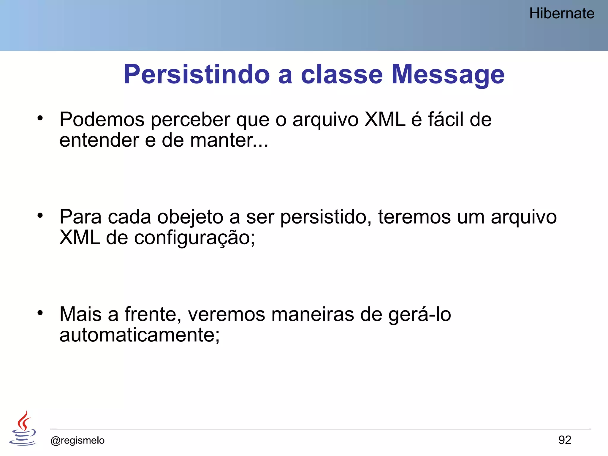 Hibernate



              Persistindo a classe Message
• Podemos perceber que o arquivo XML é fácil de
  entender e de manter...


• Para cada obejeto a ser persistido, teremos um arquivo
  XML de configuração;


• Mais a frente, veremos maneiras de gerá-lo
  automaticamente;




 @regismelo                                                92
 