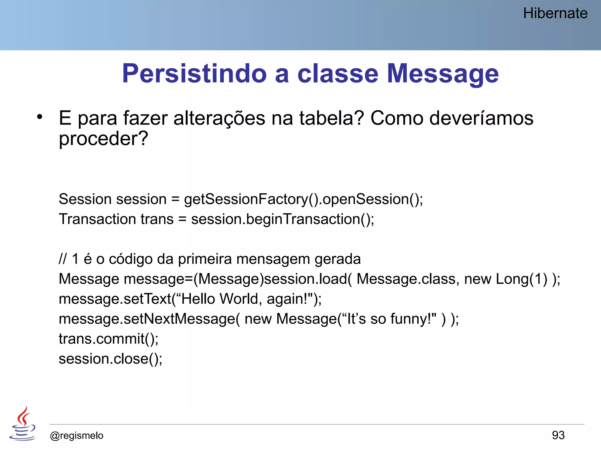 Hibernate



              Persistindo a classe Message
• E para fazer alterações na tabela? Como deveríamos
  proceder?

  Session session = getSessionFactory().openSession();
  Transaction trans = session.beginTransaction();

  // 1 é o código da primeira mensagem gerada
  Message message=(Message)session.load( Message.class, new Long(1) );
  message.setText(“Hello World, again!");
  message.setNextMessage( new Message(“It’s so funny!" ) );
  trans.commit();
  session.close();




 @regismelo                                                         93
 