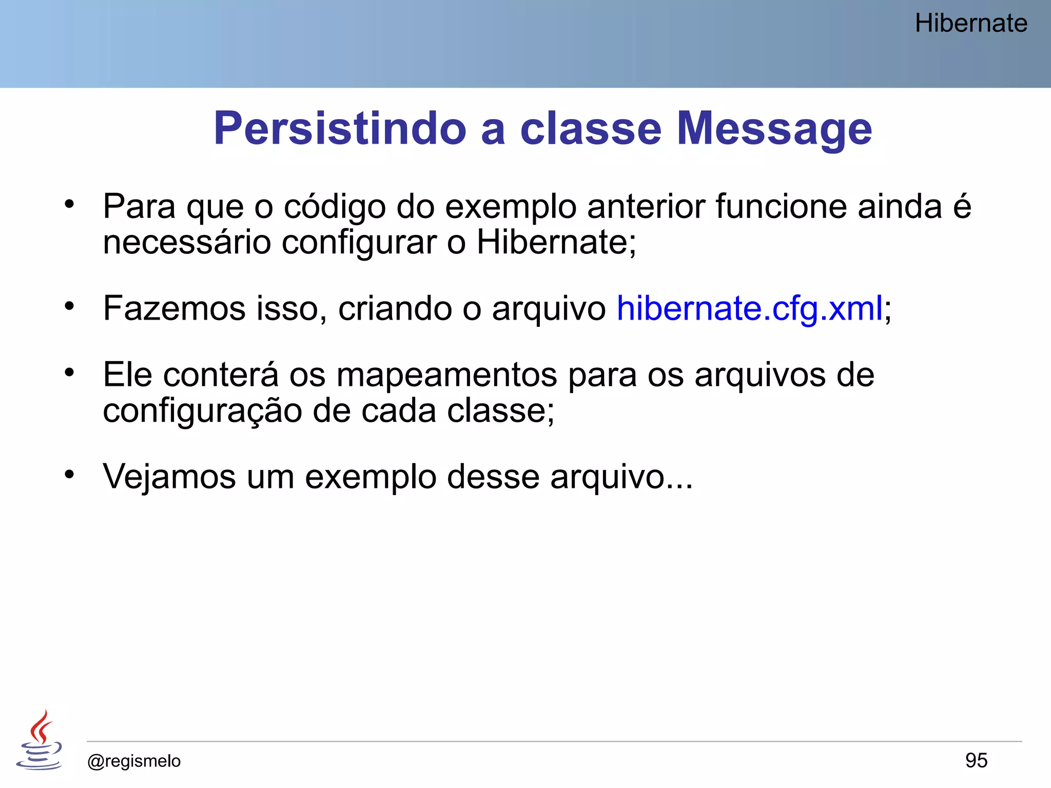Hibernate



              Persistindo a classe Message
• Para que o código do exemplo anterior funcione ainda é
  necessário configurar o Hibernate;
• Fazemos isso, criando o arquivo hibernate.cfg.xml;
• Ele conterá os mapeamentos para os arquivos de
  configuração de cada classe;
• Vejamos um exemplo desse arquivo...




 @regismelo                                                95
 