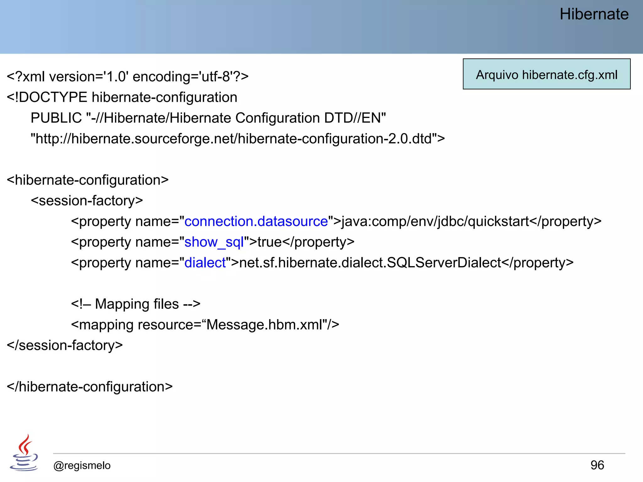 Hibernate


<?xml version='1.0' encoding='utf-8'?>                                   Arquivo hibernate.cfg.xml
<!DOCTYPE hibernate-configuration
   PUBLIC "-//Hibernate/Hibernate Configuration DTD//EN"
   "http://hibernate.sourceforge.net/hibernate-configuration-2.0.dtd">

<hibernate-configuration>
    <session-factory>
          <property name="connection.datasource">java:comp/env/jdbc/quickstart</property>
          <property name="show_sql">true</property>
          <property name="dialect">net.sf.hibernate.dialect.SQLServerDialect</property>

          <!– Mapping files -->
          <mapping resource=“Message.hbm.xml"/>
</session-factory>

</hibernate-configuration>




       @regismelo                                                                            96
 