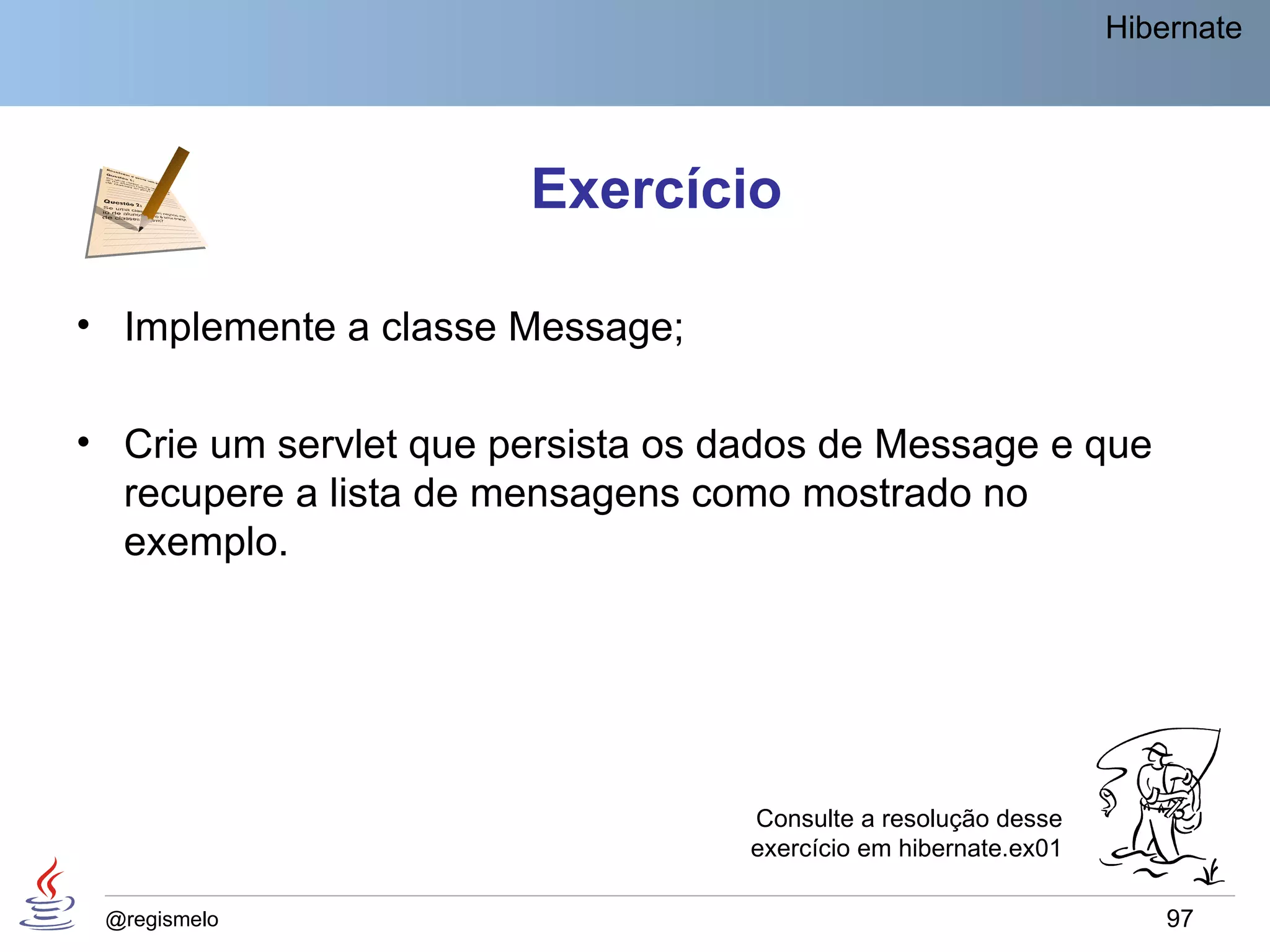 Hibernate




                       Exercício

• Implemente a classe Message;

• Crie um servlet que persista os dados de Message e que
  recupere a lista de mensagens como mostrado no
  exemplo.




                                   Consulte a resolução desse
                                   exercício em hibernate.ex01

 @regismelo                                                          97
 
