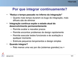 Hibernate



        Por que integrar continuamente?
•   "Reduz o tempo passado no inferno da integração"
     – Quanto mais tempo durarem os bugs de integração, mais
        difíceis são de eliminar
•   Integração contínua expõe o estado atual do
    desenvolvimento permanentemente
     – Permite avaliar e reavaliar prazos
     – Permite encontrar problemas de design rapidamente
     – Permite executar testes funcionais e de aceitação a
        qualquer momento
     – Estimula pequenos lançamentos e design simples
•   Quando integrar?
     – Pelo menos uma vez por dia (sistemas grandes) ou +


@regismelo                                                     101
 