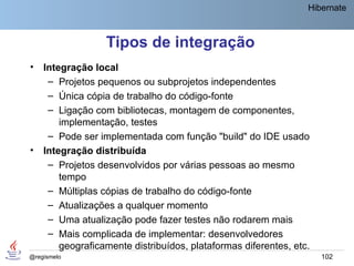 Hibernate



                  Tipos de integração
•   Integração local
     – Projetos pequenos ou subprojetos independentes
     – Única cópia de trabalho do código-fonte
     – Ligação com bibliotecas, montagem de componentes,
        implementação, testes
     – Pode ser implementada com função "build" do IDE usado
•   Integração distribuída
     – Projetos desenvolvidos por várias pessoas ao mesmo
        tempo
     – Múltiplas cópias de trabalho do código-fonte
     – Atualizações a qualquer momento
     – Uma atualização pode fazer testes não rodarem mais
     – Mais complicada de implementar: desenvolvedores
        geograficamente distribuídos, plataformas diferentes, etc.
@regismelo                                                           102
 