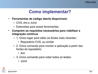 Hibernate



                 Como implementar?
•   Ferramentas de código aberto disponíveis:
     – CVS, Ant e JUnit
     – Extensões para essas ferramentas
•   Cumprem os requisitos necessários para viabilizar a
    integração contínua
     – 1. Único lugar para obter as fontes mais recentes:
          • Repositório CVS, ou similar
     – 2. Único comando para montar a aplicação a partir das
        fontes do repositório:
          • Ant
     – 3. Único comando para rodar todos os testes:
          • JUnit


@regismelo                                                        103
 
