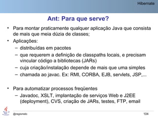 Hibernate



                 Ant: Para que serve?
• Para montar praticamente qualquer aplicação Java que consista
  de mais que meia dúzia de classes;
• Aplicações:
   – distribuídas em pacotes
   – que requerem a definição de classpaths locais, e precisam
     vincular código a bibliotecas (JARs)
   – cuja criação/instalação depende de mais que uma simples
   – chamada ao javac. Ex: RMI, CORBA, EJB, servlets, JSP,...

• Para automatizar processos freqüentes
   – Javadoc, XSLT, implantação de serviços Web e J2EE
     (deployment), CVS, criação de JARs, testes, FTP, email

  @regismelo                                                  104
 