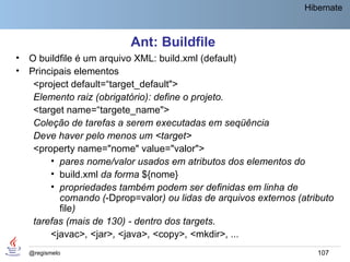 Hibernate



                           Ant: Buildfile
•   O buildfile é um arquivo XML: build.xml (default)
•   Principais elementos
     <project default=“target_default">
     Elemento raiz (obrigatório): define o projeto.
     <target name=“targete_name">
     Coleção de tarefas a serem executadas em seqüência
     Deve haver pelo menos um <target>
     <property name="nome" value="valor">
         • pares nome/valor usados em atributos dos elementos do
         • build.xml da forma ${nome}
         • propriedades também podem ser definidas em linha de
           comando (-Dprop=valor) ou lidas de arquivos externos (atributo
           file)
     tarefas (mais de 130) - dentro dos targets.
         <javac>, <jar>, <java>, <copy>, <mkdir>, ...
    @regismelo                                                       107
 