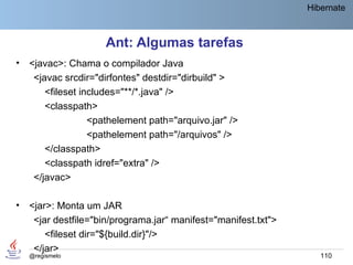 Hibernate



                     Ant: Algumas tarefas
•   <javac>: Chama o compilador Java
     <javac srcdir="dirfontes" destdir="dirbuild" >
        <fileset includes="**/*.java" />
        <classpath>
                   <pathelement path="arquivo.jar" />
                   <pathelement path="/arquivos" />
        </classpath>
        <classpath idref="extra" />
     </javac>

•   <jar>: Monta um JAR
     <jar destfile="bin/programa.jar“ manifest="manifest.txt">
        <fileset dir="${build.dir}"/>
     </jar>
    @regismelo                                                      110
 