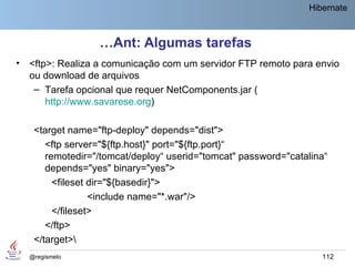 Hibernate



                   …Ant: Algumas tarefas
•   <ftp>: Realiza a comunicação com um servidor FTP remoto para envio
    ou download de arquivos
     – Tarefa opcional que requer NetComponents.jar (
        http://www.savarese.org)

     <target name="ftp-deploy" depends="dist">
        <ftp server="${ftp.host}" port="${ftp.port}“
        remotedir="/tomcat/deploy“ userid="tomcat" password="catalina“
        depends="yes" binary="yes">
          <fileset dir="${basedir}">
                   <include name="*.war"/>
          </fileset>
        </ftp>
     </target>
    @regismelo                                                      112
 