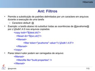 Hibernate



                               Ant: Filtros
•   Permite a substituição de padrões delimitados por um caractere em arquivos
    durante a execução de uma tarefa
     – Caractere default: @
•   Exemplo: a tarefa abaixo irá substituir todas as ocorrências de @javahome@
    por c:j2sdk1.4.0 nos arquivos copiados
          <copy todir="${dest.dir}">
             <fileset dir="${src.dir}"/>
             <filterset>
                     <filter token="javahome" value="c:j2sdk1.4.0"/>
             </filterset>
          </copy>
•   Pares token=valor podem ser carregados de arquivo:
          <filterset>
             <filtersfile file="build.properties" />
          </filterset>

    @regismelo                                                             113
 