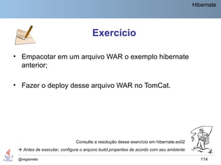 Hibernate




                                      Exercício

• Empacotar em um arquivo WAR o exemplo hibernate
  anterior;

• Fazer o deploy desse arquivo WAR no TomCat.




                              Consulte a resolução desse exercício em hibernate.ex02
  Antes de executar, configure o arquivo build.properties de acordo com seu ambiente

 @regismelo                                                                                114
 