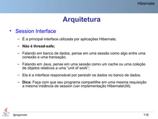 Hibernate



                               Arquitetura
• Session Interface
    – É a principal interface utilizada por aplicações Hibernate;
    – Não é thread-safe;
    – Falando em banco de dados, pense em uma sessão como algo entre uma
      conexão e uma transação;
    – Falando em Java, pense em uma sessão como um cache ou uma coleção
      de objetos relativos a uma “unit of work”;
    – Ela é a interface responsável por persistir os dados no banco de dados.
    – Dica: Faça com que seu programa compartilhe em uma mesma requisição
      a mesma instância de session (ver implementação HibernateUtil).




 @regismelo                                                                     118
 