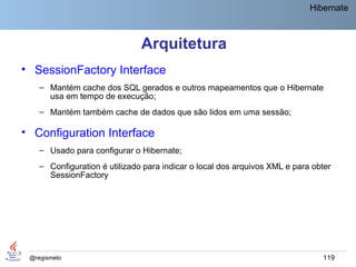 Hibernate



                               Arquitetura
• SessionFactory Interface
    – Mantém cache dos SQL gerados e outros mapeamentos que o Hibernate
      usa em tempo de execução;
    – Mantém também cache de dados que são lidos em uma sessão;

• Configuration Interface
    – Usado para configurar o Hibernate;
    – Configuration é utilizado para indicar o local dos arquivos XML e para obter
      SessionFactory




 @regismelo                                                                    119
 
