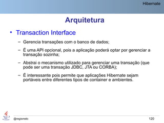 Hibernate



                           Arquitetura
• Transaction Interface
    – Gerencia transações com o banco de dados;
    – É uma API opcional, pois a aplicação poderá optar por gerenciar a
      transação sozinha;
    – Abstrai o mecanismo utilizado para gerenciar uma transação (que
      pode ser uma transação JDBC, JTA ou CORBA);
    – É interessante pois permite que aplicações Hibernate sejam
      portáveis entre diferentes tipos de container e ambientes.




 @regismelo                                                           120
 