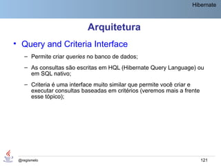 Hibernate



                           Arquitetura
• Query and Criteria Interface
    – Permite criar queries no banco de dados;
    – As consultas são escritas em HQL (Hibernate Query Language) ou
      em SQL nativo;
    – Criteria é uma interface muito similar que permite você criar e
      executar consultas baseadas em critérios (veremos mais a frente
      esse tópico);




 @regismelo                                                             121
 
