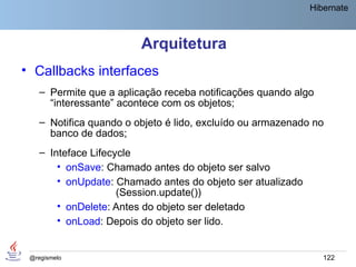 Hibernate



                         Arquitetura
• Callbacks interfaces
    – Permite que a aplicação receba notificações quando algo
      “interessante” acontece com os objetos;
    – Notifica quando o objeto é lido, excluído ou armazenado no
      banco de dados;
    – Inteface Lifecycle
        • onSave: Chamado antes do objeto ser salvo
        • onUpdate: Chamado antes do objeto ser atualizado
                     (Session.update())
        • onDelete: Antes do objeto ser deletado
        • onLoad: Depois do objeto ser lido.


 @regismelo                                                     122
 