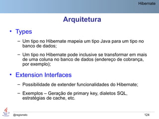 Hibernate



                         Arquitetura
• Types
    – Um tipo no Hibernate mapeia um tipo Java para um tipo no
      banco de dados;
    – Um tipo no Hibernate pode inclusive se transformar em mais
      de uma coluna no banco de dados (endereço de cobrança,
      por exemplo);

• Extension Interfaces
    – Possibilidade de extender funcionalidades do Hibernate;
    – Exemplos – Geração de primary key, dialetos SQL,
      estratégias de cache, etc.


 @regismelo                                                        124
 