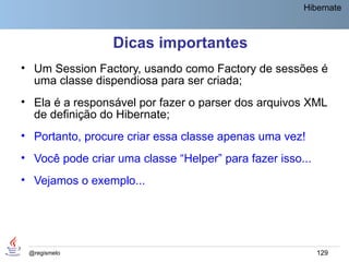 Hibernate



                 Dicas importantes
• Um Session Factory, usando como Factory de sessões é
  uma classe dispendiosa para ser criada;
• Ela é a responsável por fazer o parser dos arquivos XML
  de definição do Hibernate;
• Portanto, procure criar essa classe apenas uma vez!
• Você pode criar uma classe “Helper” para fazer isso...
• Vejamos o exemplo...




 @regismelo                                                129
 
