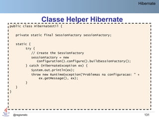 Hibernate



                  Classe Helper Hibernate
public class HibernateUtil {

     private static final SessionFactory sessionFactory;

     static {
          try {
              // Create the SessionFactory
              sessionFactory = new
                 Configuration().configure().buildSessionFactory();
          } catch (HibernateException ex) {
              System.out.println(ex);
              throw new RuntimeException(“Problemas na configuracao: " +
                  ex.getMessage(), ex);
          }
     }
}




    @regismelo                                                             131
 
