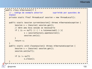 Hibernate


public class HibernateUtil {
   // … Código do exemplo anterior         suprimido por questões de
   espaço
   private static final ThreadLocal session = new ThreadLocal();

     public static Session currentSession() throws HibernateException {
          Session s = (Session) session.get();
          // Abre uma nova sessão se necessário
          if ( (s == null) || ( ! s.isConnected() ) ){
                   s = sessionFactory.openSession();
                   session.set(s);
          }
          return s;
     }
     public static void closeSession() throws HibernateException {
          Session s = (Session) session.get();
          session.set(null);

            if (s != null)
                    s.close();
     }
}
    @regismelo                                                            133
 
