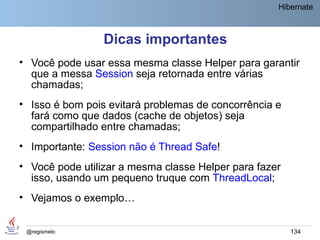 Hibernate



                 Dicas importantes
• Você pode usar essa mesma classe Helper para garantir
  que a messa Session seja retornada entre várias
  chamadas;
• Isso é bom pois evitará problemas de concorrência e
  fará como que dados (cache de objetos) seja
  compartilhado entre chamadas;
• Importante: Session não é Thread Safe!
• Você pode utilizar a mesma classe Helper para fazer
  isso, usando um pequeno truque com ThreadLocal;
• Vejamos o exemplo…


 @regismelo                                             134
 