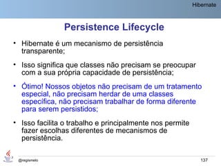 Hibernate



               Persistence Lifecycle
• Hibernate é um mecanismo de persistência
  transparente;
• Isso significa que classes não precisam se preocupar
  com a sua própria capacidade de persistência;
• Ótimo! Nossos objetos não precisam de um tratamento
  especial, não precisam herdar de uma classes
  específica, não precisam trabalhar de forma diferente
  para serem persistidos;
• Isso facilita o trabalho e principalmente nos permite
  fazer escolhas diferentes de mecanismos de
  persistência.

 @regismelo                                                  137
 