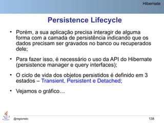 Hibernate



               Persistence Lifecycle
• Porém, a sua aplicação precisa interagir de alguma
  forma com a camada de persistência indicando que os
  dados precisam ser gravados no banco ou recuperados
  dele;
• Para fazer isso, é necessário o uso da API do Hibernate
  (persistence manager e query interfaces);
• O ciclo de vida dos objetos persistidos é definido em 3
  estados – Transient, Persistent e Detached;
• Vejamos o gráfico…



 @regismelo                                                 138
 