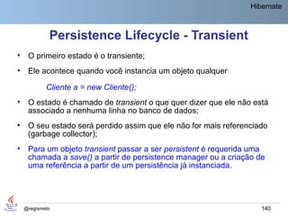 Hibernate



             Persistence Lifecycle - Transient
•    O primeiro estado é o transiente;
•    Ele acontece quando você instancia um objeto qualquer

            Cliente a = new Cliente();
•    O estado é chamado de transient o que quer dizer que ele não está
     associado a nenhuma linha no banco de dados;
•    O seu estado será perdido assim que ele não for mais referenciado
     (garbage collector);
•    Para um objeto transient passar a ser persistent é requerida uma
     chamada a save() a partir de persistence manager ou a criação de
     uma referência a partir de um persistência já instanciada.




    @regismelo                                                      140
 