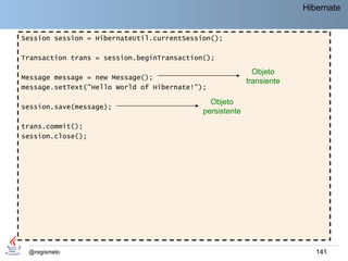 Hibernate


Session session = HibernateUtil.currentSession();

Transaction trans = session.beginTransaction();

                                                            Objeto
Message message = new Message();
                                                          transiente
message.setText("Hello World of Hibernate!");

                                              Objeto
session.save(message);
                                            persistente
trans.commit();
session.close();




 @regismelo                                                               141
 