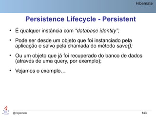 Hibernate



         Persistence Lifecycle - Persistent
• É qualquer instância com “database identity”;
• Pode ser desde um objeto que foi instanciado pela
  aplicação e salvo pela chamada do método save();
• Ou um objeto que já foi recuperado do banco de dados
  (através de uma query, por exemplo);
• Vejamos o exemplo…




 @regismelo                                              143
 