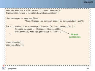 Hibernate


Session session = HibernateUtil.currentSession();
Transaction trans = session.beginTransaction();

List messages = session.find(
                 "from Message as message order by message.text asc");

for ( Iterator iter = messages.iterator(); iter.hasNext(); ) {
        Message message = (Message) iter.next();
        out.println( message.getText() + "<BR>" );
   }                                                      Objetos
                                                        persistentes

trans.commit();
session.close();




 @regismelo                                                               144
 