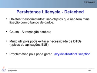 Hibernate



          Persistence Lifecycle - Detached
• Objetos “desconectados” são objetos que não tem mais
  ligação com o banco de dados;

• Causa - A transação acabou;

• Muito útil pois pode evitar a necessidade de DTOs
  (típicos de aplicações EJB);

• Problemático pois pode gerar LazyInitializationException



 @regismelo                                              145
 
