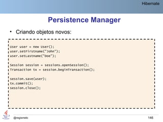 Hibernate



                      Persistence Manager
• Criando objetos novos:

User user = new User();
user.setFirstname("John");
user.setLastname("Doe");

Session session = sessions.openSession();
Transaction tx = session.beginTransaction();

session.save(user);
tx.commit();
session.close();




 @regismelo                                       146
 