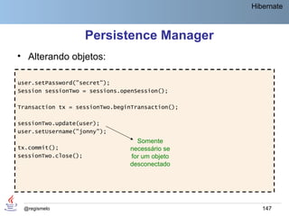 Hibernate



                      Persistence Manager
• Alterando objetos:

user.setPassword("secret");
Session sessionTwo = sessions.openSession();

Transaction tx = sessionTwo.beginTransaction();

sessionTwo.update(user);
user.setUsername("jonny");
                                  Somente
tx.commit();                    necessário se
sessionTwo.close();             for um objeto
                                desconectado




 @regismelo                                          147
 