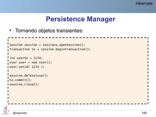 Hibernate



                   Persistence Manager
• Tornando objetos transientes:

Session session = sessions.openSession();
Transaction tx = session.beginTransaction();

int userID = 1234;
User user = new User();
user.setId( 1234 );

session.delete(user);
tx.commit();
session.close();




 @regismelo                                       149
 