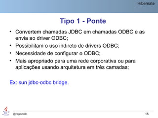 Hibernate



                     Tipo 1 - Ponte
• Convertem chamadas JDBC em chamadas ODBC e as
  envia ao driver ODBC;
• Possibilitam o uso indireto de drivers ODBC;
• Necessidade de configurar o ODBC;
• Mais apropriado para uma rede corporativa ou para
  aplicações usando arquitetura em três camadas;

Ex: sun jdbc-odbc bridge.




 @regismelo                                           15
 