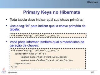 Hibernate



              Primary Keys no Hibernate
• Toda tabela deve indicar qual sua chave primária;
• Use a tag “id” para indicar qual a chave primária da
  tabela:
   <id name="codigo" column="CD_LIVRO“/>

• Você pode informar também qual o mecanismo de
  geração de chaves:
   <id name="codigo" column="CD_LIVRO">
      <generator class="hilo">
           <param name="table">NrLivro</param>
           <param name="column">next_value</param>
      </generator>
   </id>

 @regismelo                                                 150
 