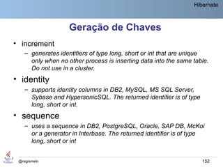 Hibernate



                    Geração de Chaves
• increment
    – generates identifiers of type long, short or int that are unique
      only when no other process is inserting data into the same table.
      Do not use in a cluster.
• identity
    – supports identity columns in DB2, MySQL, MS SQL Server,
      Sybase and HypersonicSQL. The returned identifier is of type
      long, short or int.
• sequence
    – uses a sequence in DB2, PostgreSQL, Oracle, SAP DB, McKoi
      or a generator in Interbase. The returned identifier is of type
      long, short or int


 @regismelo                                                          152
 