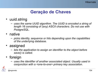 Hibernate



                     Geração de Chaves
• uuid.string
    – uses the same UUID algorithm. The UUID is encoded a string of
      length 16 consisting of (any) ASCII characters. Do not use with
      PostgreSQL.
• native
    – picks identity, sequence or hilo depending upon the capabilities
      of the underlying database.
• assigned
    – lets the application to assign an identifier to the object before
      save() is called.
• foreign
    – uses the identifier of another associated object. Usually used in
      conjunction with a <one-to-one> primary key association.

 @regismelo                                                               154
 