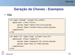 Hibernate



              Geração de Chaves - Exemplos
• hilo
     <id name="codigo" column="CD_LIVRO">
        <generator class="hilo">
             <param name="table">NrLivro</param>
             <param name="column">next_value</param>
        </generator>
     </id>

     <id name="id" type="long" column="cat_id">
        <generator class="seqhilo">
             <param name="sequence">hi_value</param>
             <param name="max_lo">100</param>
        </generator>
     </id>


 @regismelo                                               155
 