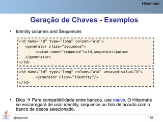 Hibernate



                 Geração de Chaves - Exemplos
•    Identity columns and Sequences

       <id name="id" type="long" column="uid">
          <generator class="sequence">
               <param name="sequence">uid_sequence</param>
          </generator>
       </id>

       <id name="id" type="long" column="uid" unsaved-value="0">
              <generator class="identity"/>
       </id>



•    Dica  Para compatibilidade entre bancos, use native. O Hibernate
     se encarregará de usar identity, sequence ou hilo de acordo com o
     banco de dados selecionado.
    @regismelo                                                      156
 