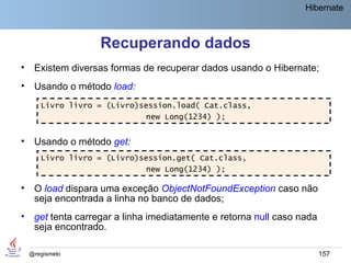 Hibernate



                    Recuperando dados
•    Existem diversas formas de recuperar dados usando o Hibernate;
•    Usando o método load:
       Livro livro = (Livro)session.load( Cat.class,
                             new Long(1234) );


•    Usando o método get:
       Livro livro = (Livro)session.get( Cat.class,
                             new Long(1234) );

•    O load dispara uma exceção ObjectNotFoundException caso não
     seja encontrada a linha no banco de dados;
•    get tenta carregar a linha imediatamente e retorna null caso nada
     seja encontrado.

    @regismelo                                                           157
 
